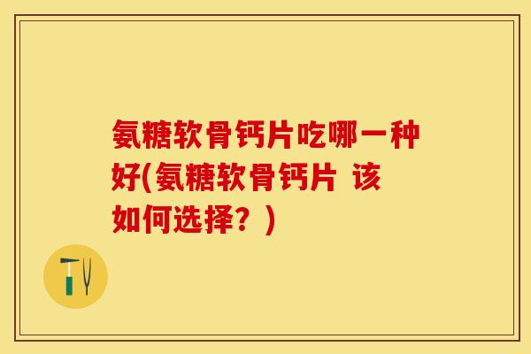 氨糖软骨钙片吃哪一种好(氨糖软骨钙片 该如何选择？)