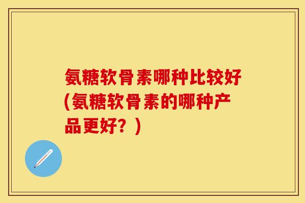 氨糖软骨素哪种比较好(氨糖软骨素的哪种产品更好？)