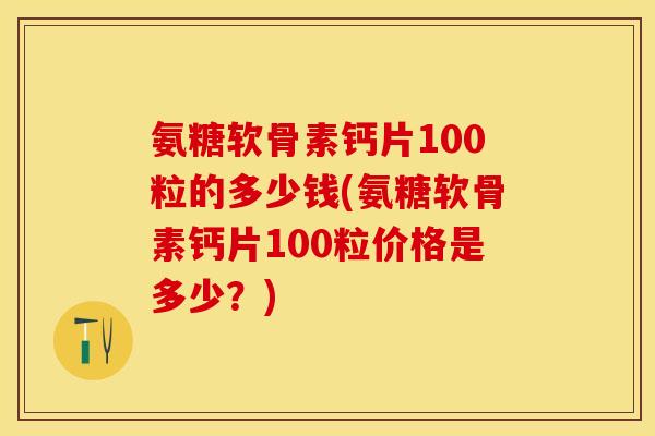 氨糖软骨素钙片100粒的多少钱(氨糖软骨素钙片100粒价格是多少？)