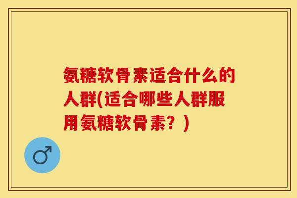 氨糖软骨素适合什么的人群(适合哪些人群服用氨糖软骨素？)