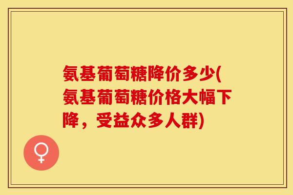 氨基葡萄糖降价多少(氨基葡萄糖价格大幅下降，受益众多人群)