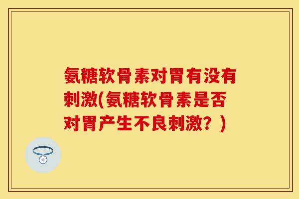 氨糖软骨素对胃有没有刺激(氨糖软骨素是否对胃产生不良刺激？)