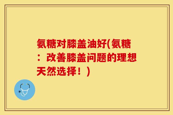 氨糖对膝盖油好(氨糖：改善膝盖问题的理想天然选择！)
