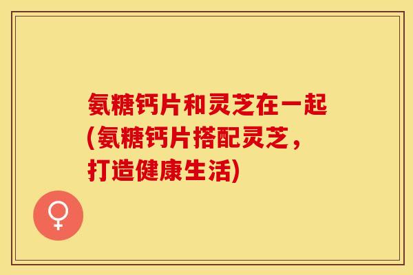氨糖钙片和灵芝在一起(氨糖钙片搭配灵芝，打造健康生活)