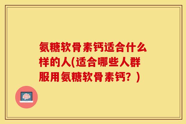 氨糖软骨素钙适合什么样的人(适合哪些人群服用氨糖软骨素钙？)
