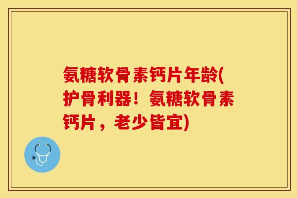 氨糖软骨素钙片年龄(护骨利器！氨糖软骨素钙片，老少皆宜)