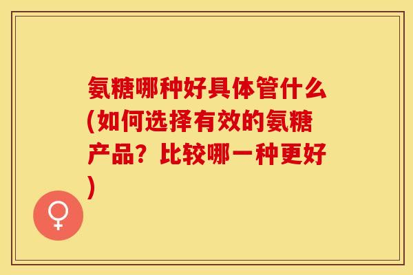 氨糖哪种好具体管什么(如何选择有效的氨糖产品？比较哪一种更好)