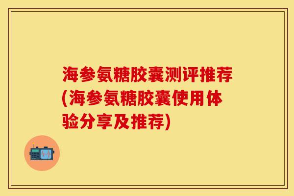 海参氨糖胶囊测评推荐(海参氨糖胶囊使用体验分享及推荐) 海参氨糖胶囊测评推荐(海参氨糖胶囊使用体验分享及推荐)