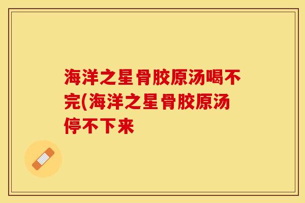 海洋之星骨胶原汤喝不完(海洋之星骨胶原汤停不下来
