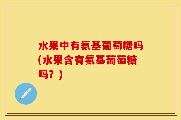 水果中有氨基葡萄糖吗(水果含有氨基葡萄糖吗？)
