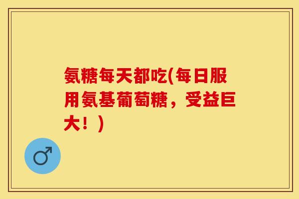 氨糖每天都吃(每日服用氨基葡萄糖，受益巨大！)