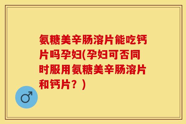 氨糖美辛肠溶片能吃钙片吗孕妇(孕妇可否同时服用氨糖美辛肠溶片和钙片？)