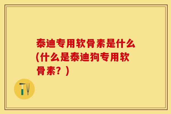 泰迪专用软骨素是什么(什么是泰迪狗专用软骨素？)