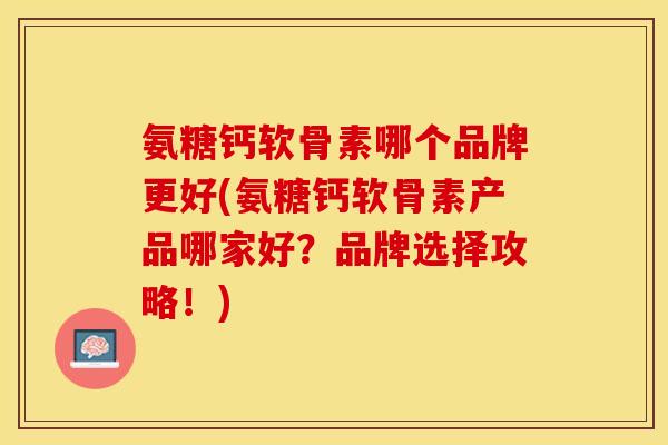 氨糖钙软骨素哪个品牌更好(氨糖钙软骨素产品哪家好？品牌选择攻略！)