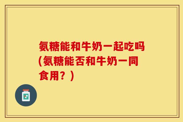 氨糖能和牛奶一起吃吗(氨糖能否和牛奶一同食用？)