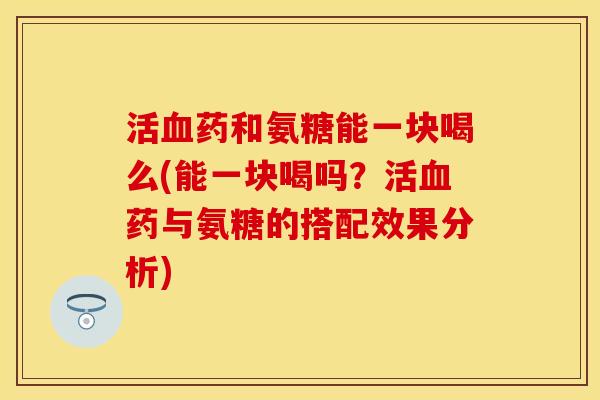 活血药和氨糖能一块喝么(能一块喝吗？活血药与氨糖的搭配效果分析)