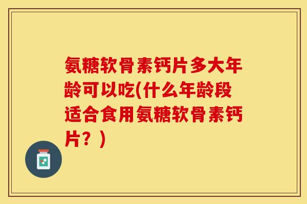 氨糖软骨素钙片多大年龄可以吃(什么年龄段适合食用氨糖软骨素钙片？)
