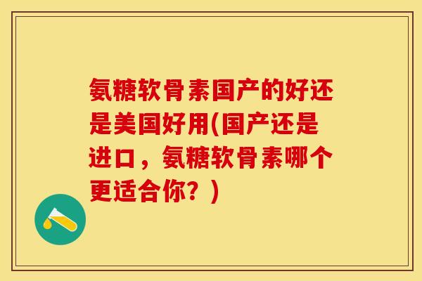 氨糖软骨素国产的好还是美国好用(国产还是进口，氨糖软骨素哪个更适合你？)