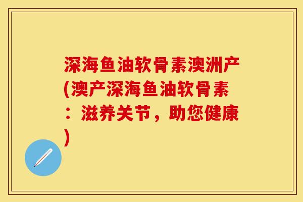 深海鱼油软骨素澳洲产(澳产深海鱼油软骨素：滋养关节，助您健康)