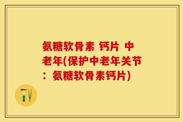 氨糖软骨素 钙片 中老年(保护中老年关节：氨糖软骨素钙片)