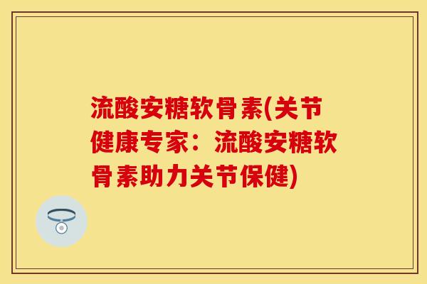 流酸安糖软骨素(关节健康专家：流酸安糖软骨素助力关节保健)
