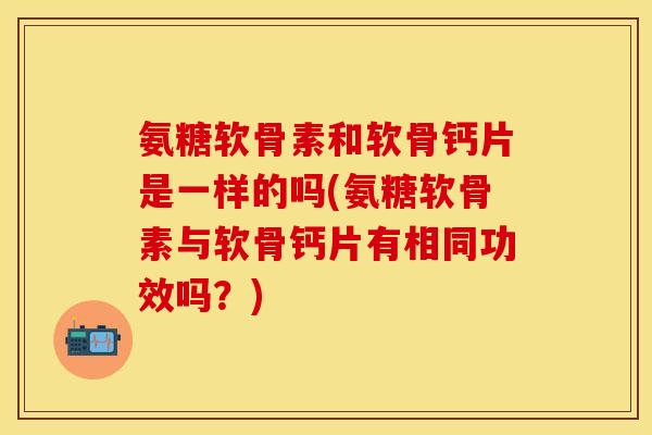 氨糖软骨素和软骨钙片是一样的吗(氨糖软骨素与软骨钙片有相同功效吗？)