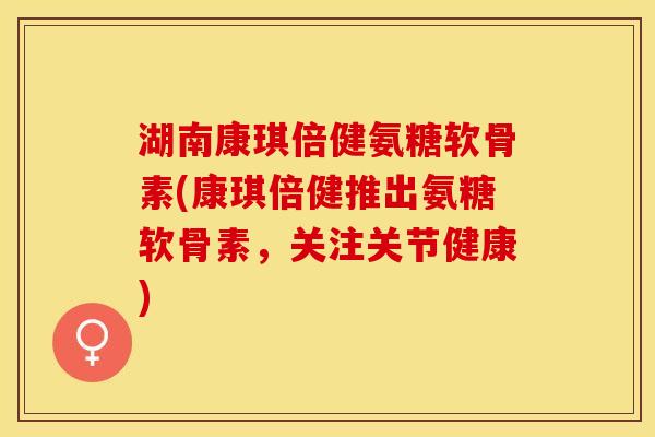 湖南康琪倍健氨糖软骨素(康琪倍健推出氨糖软骨素，关注关节健康)
