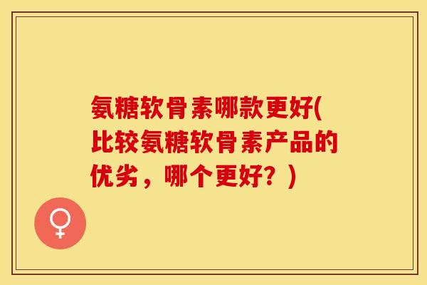 氨糖软骨素哪款更好(比较氨糖软骨素产品的优劣，哪个更好？)