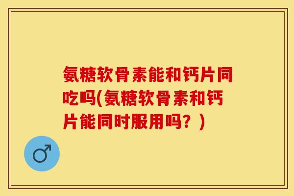 氨糖软骨素能和钙片同吃吗(氨糖软骨素和钙片能同时服用吗？)
