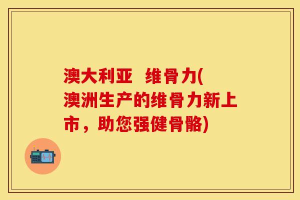 澳大利亚  维骨力(澳洲生产的维骨力新上市，助您强健骨骼)