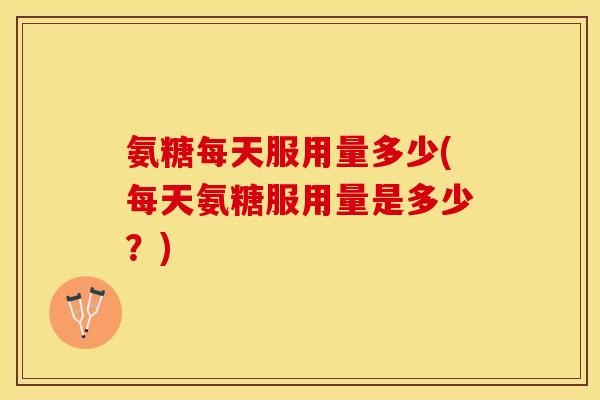 氨糖每天服用量多少(每天氨糖服用量是多少?) 氨糖每天服用量多少(每天氨糖服用量是多少?)
