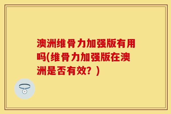 澳洲维骨力加强版有用吗(维骨力加强版在澳洲是否有效？)