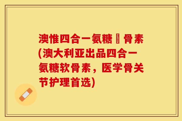 澳惟四合一氨糖軟骨素(澳大利亚出品四合一氨糖软骨素，医学骨关节护理首选)
