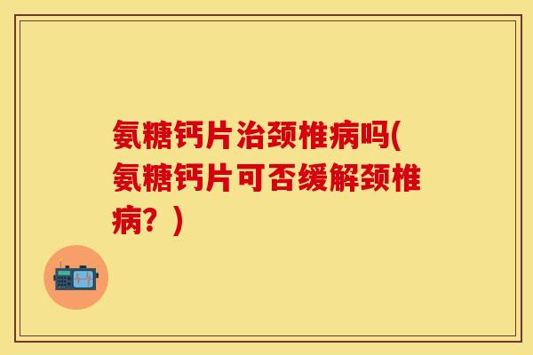 氨糖钙片治颈椎病吗(氨糖钙片可否缓解颈椎病？)