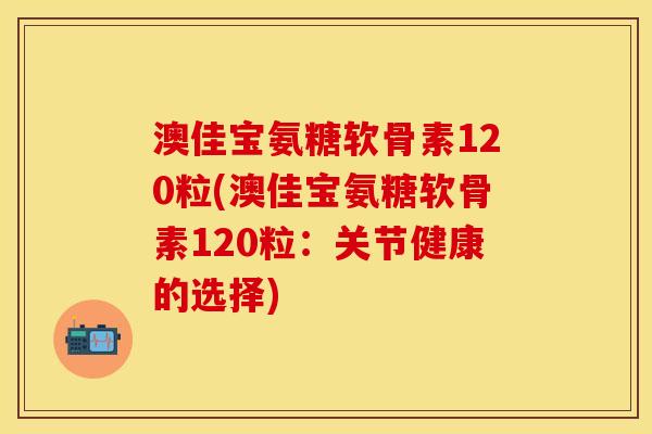 澳佳宝氨糖软骨素120粒(澳佳宝氨糖软骨素120粒：关节健康的选择)