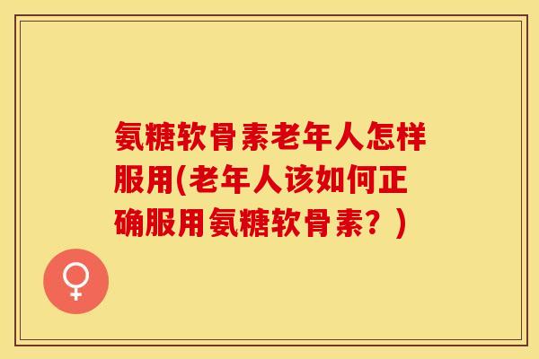 氨糖软骨素老年人怎样服用(老年人该如何正确服用氨糖软骨素？)