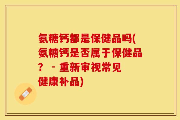氨糖钙都是保健品吗(氨糖钙是否属于保健品？ - 重新审视常见健康补品)