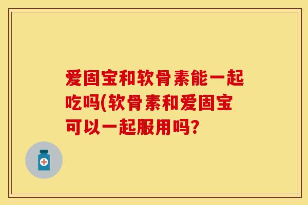 爱固宝和软骨素能一起吃吗(软骨素和爱固宝可以一起服用吗？
