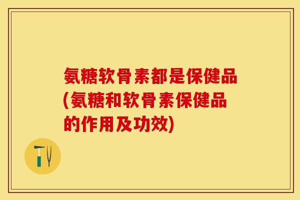 氨糖软骨素都是保健品(氨糖和软骨素保健品的作用及功效)