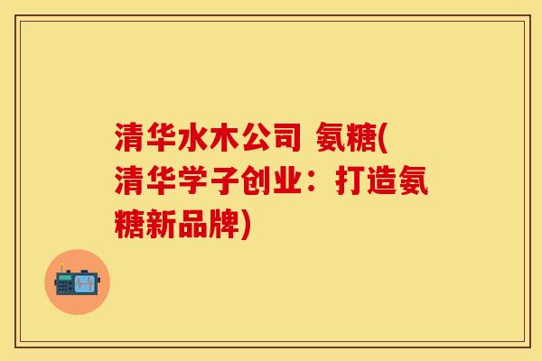 清华水木公司 氨糖(清华学子创业：打造氨糖新品牌)