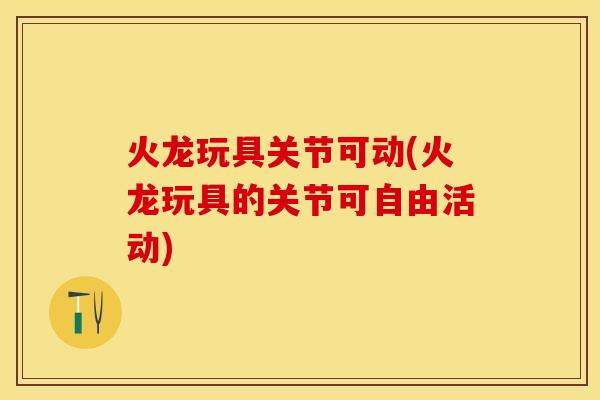 火龙玩具关节可动(火龙玩具的关节可自由活动)