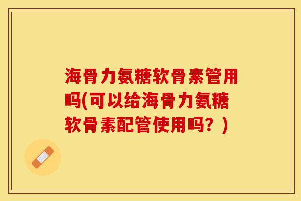 海骨力氨糖软骨素管用吗(可以给海骨力氨糖软骨素配管使用吗？)