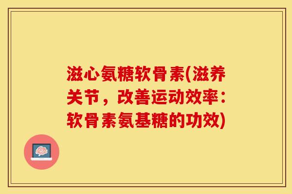滋心氨糖软骨素(滋养关节，改善运动效率：软骨素氨基糖的功效)