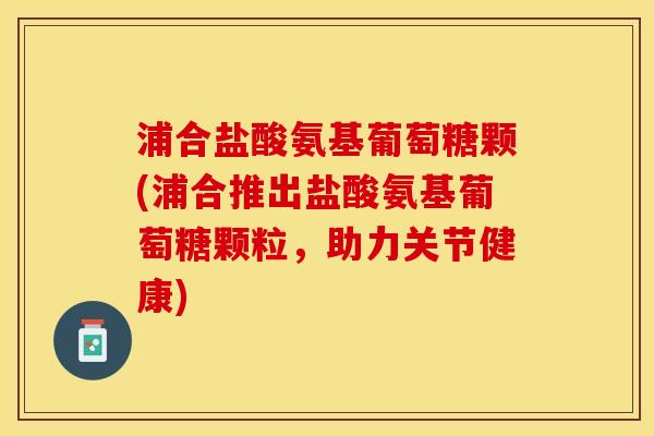 浦合盐酸氨基葡萄糖颗(浦合推出盐酸氨基葡萄糖颗粒，助力关节健康)