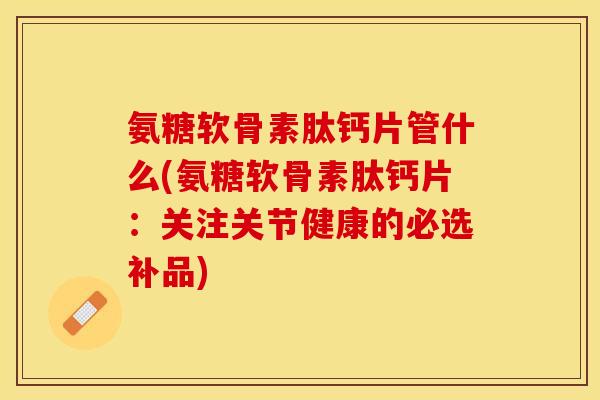 氨糖软骨素肽钙片管什么(氨糖软骨素肽钙片：关注关节健康的必选补品)