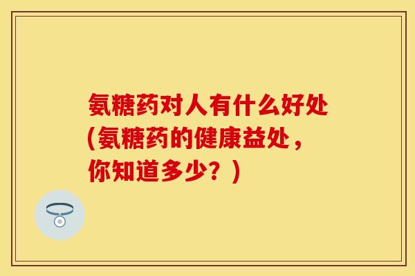 氨糖药对人有什么好处(氨糖药的健康益处，你知道多少？)