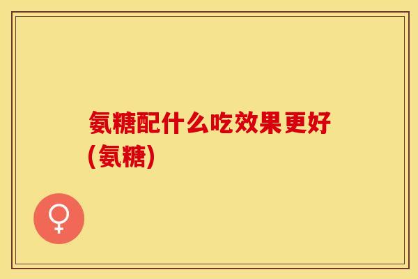 氨糖配什么吃效果更好(氨糖)