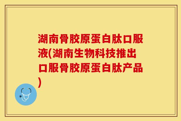 湖南骨胶原蛋白肽口服液(湖南生物科技推出口服骨胶原蛋白肽产品)