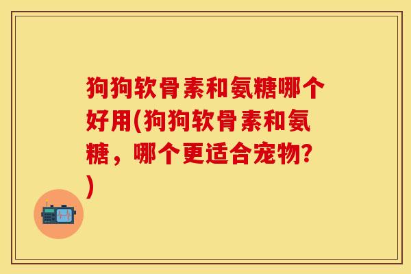 狗狗软骨素和氨糖哪个好用(狗狗软骨素和氨糖，哪个更适合宠物？)