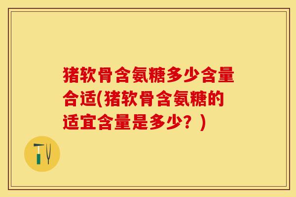 猪软骨含氨糖多少含量合适(猪软骨含氨糖的适宜含量是多少？)